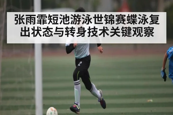 张雨霏短池游泳世锦赛蝶泳复出状态与转身技术关键观察