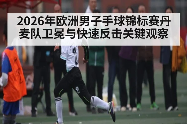 2026年欧洲男子手球锦标赛丹麦队卫冕与快速反击关键观察